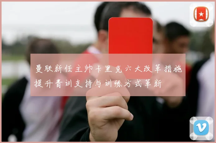 曼联新任主帅卡里克六大改革措施提升青训支持与训练方式革新