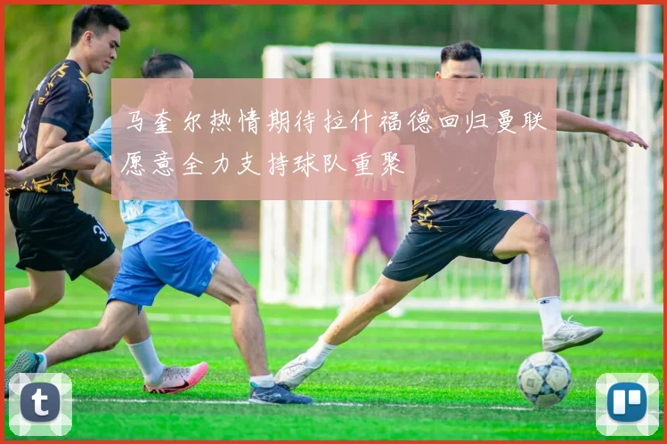 马奎尔热情期待拉什福德回归曼联愿意全力支持球队重聚
