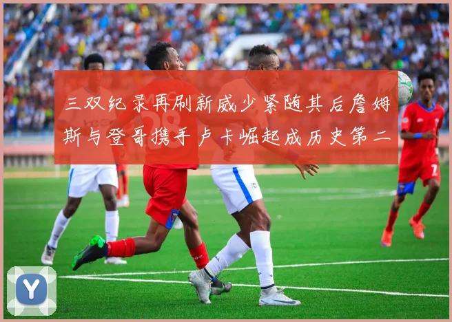 三双纪录再刷新威少紧随其后詹姆斯与登哥携手卢卡崛起成历史第二