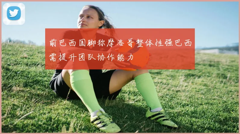 前巴西国脚称摩洛哥整体性强巴西需提升团队协作能力