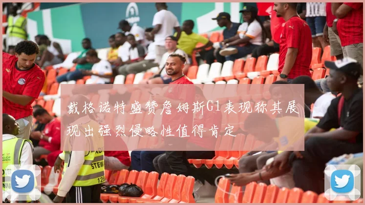 戴格诺特盛赞詹姆斯G1表现称其展现出强烈侵略性值得肯定