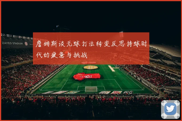 詹姆斯谈无球打法转变反思持球时代的疲惫与挑战
