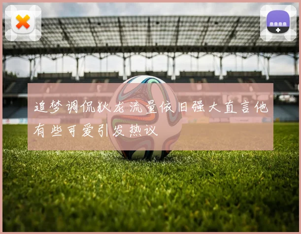 追梦调侃狄龙流量依旧强大直言他有些可爱引发热议