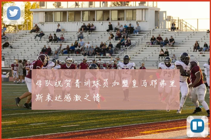 母队祝贺青训球员加盟皇马邓弗里斯表达感激之情