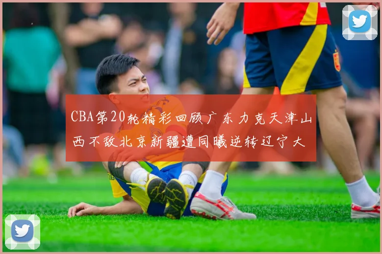 CBA第20轮精彩回顾广东力克天津山西不敌北京新疆遭同曦逆转辽宁大胜四川