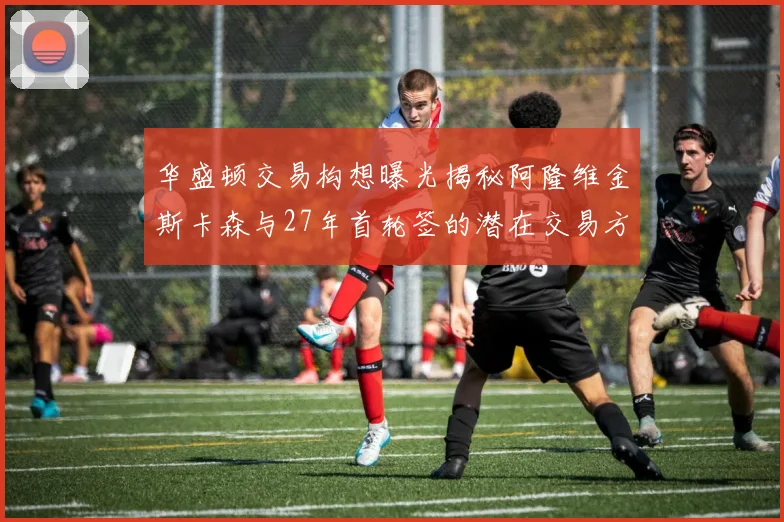 华盛顿交易构想曝光揭秘阿隆维金斯卡森与27年首轮签的潜在交易方案