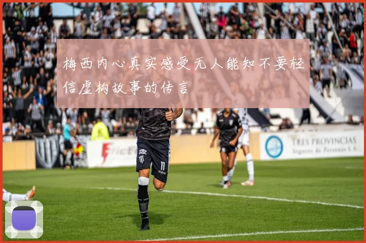 梅西内心真实感受无人能知不要轻信虚构故事的传言