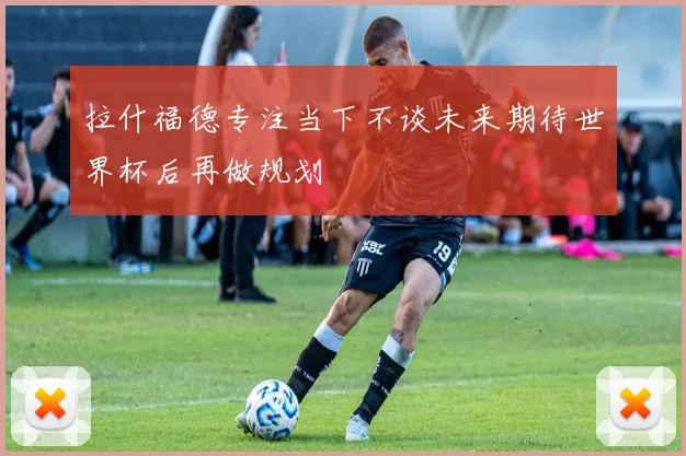 拉什福德专注当下不谈未来期待世界杯后再做规划