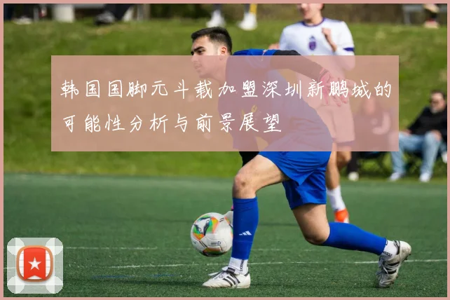 韩国国脚元斗载加盟深圳新鹏城的可能性分析与前景展望