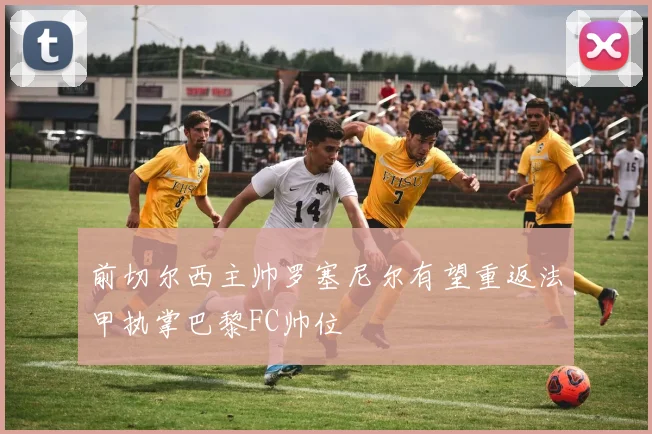前切尔西主帅罗塞尼尔有望重返法甲执掌巴黎FC帅位