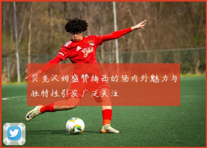 贝克汉姆盛赞梅西的场内外魅力与独特性引发广泛关注
