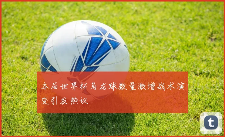 本届世界杯乌龙球数量激增战术演变引发热议