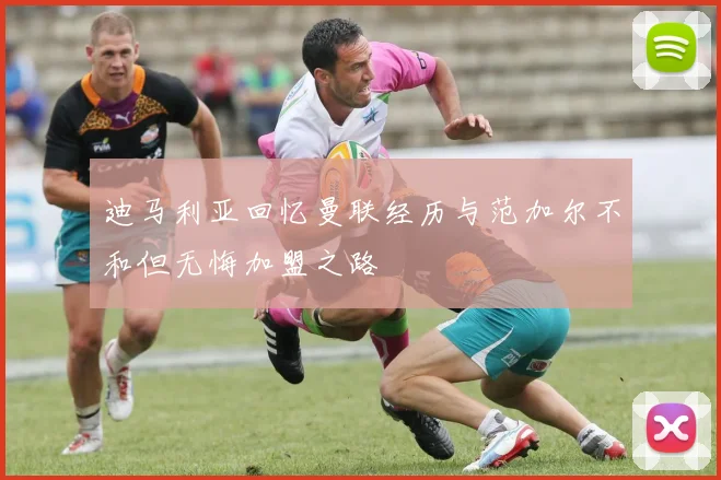 迪马利亚回忆曼联经历与范加尔不和但无悔加盟之路