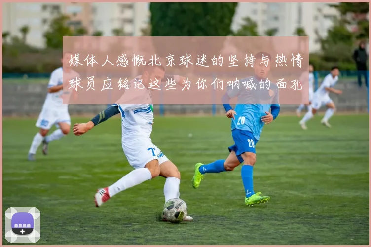 媒体人感慨北京球迷的坚持与热情球员应铭记这些为你们呐喊的面孔