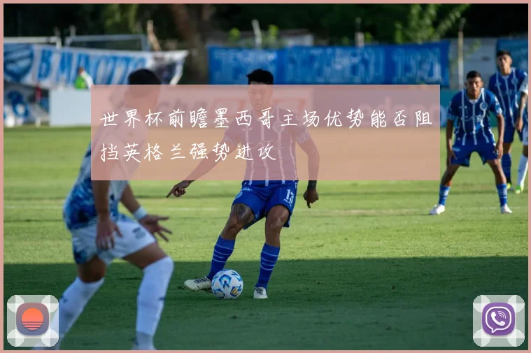 世界杯前瞻墨西哥主场优势能否阻挡英格兰强势进攻