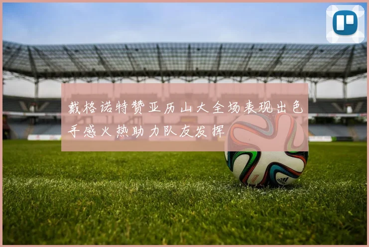 戴格诺特赞亚历山大全场表现出色手感火热助力队友发挥