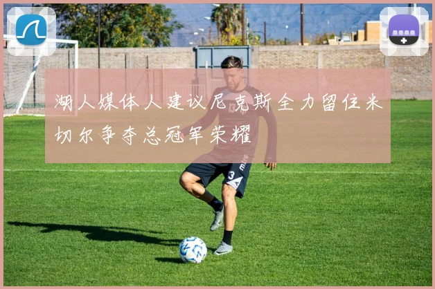 湖人媒体人建议尼克斯全力留住米切尔争夺总冠军荣耀
