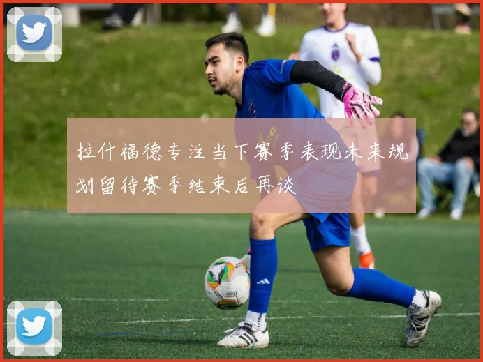 拉什福德专注当下赛季表现未来规划留待赛季结束后再谈