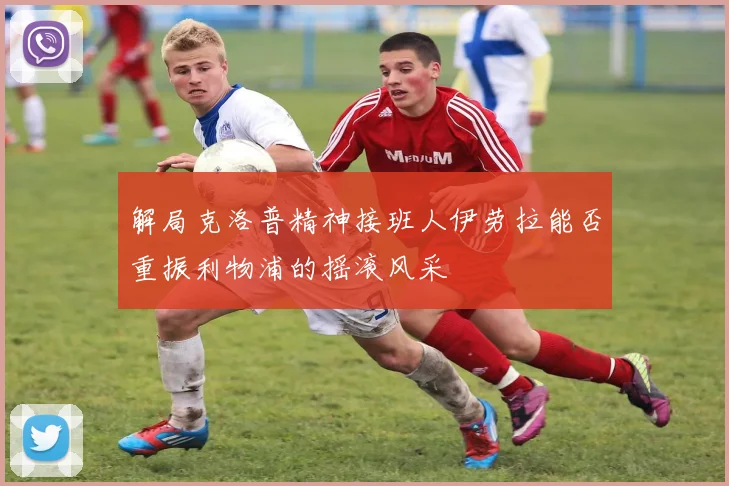 解局克洛普精神接班人伊劳拉能否重振利物浦的摇滚风采