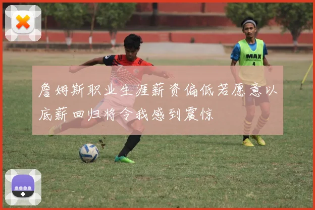 詹姆斯职业生涯薪资偏低若愿意以底薪回归将令我感到震惊